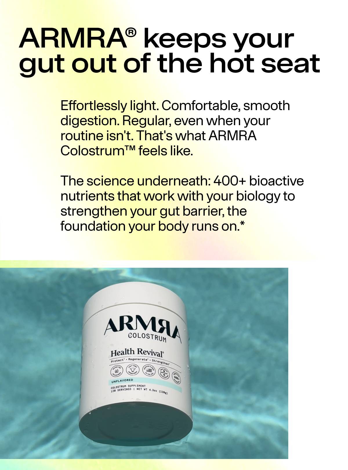 ARMRA® keeps your gut out of the hot seat Effortlessly light. Comfortable, smooth digestion. Regular, even when your  routine isn't. That's what ARMRA Colostrum™ feels like.  The science underneath: 400+ bioactive nutrients that work with your biology to strengthen your gut barrier, the foundation your body runs on.*