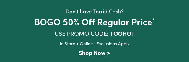 Don't have Torrid Cash? | BOGO 50% Off Regular Price* | Use Promo Code: TOOHOT | In Store + Online | Exclusions Apply | Shop Now >