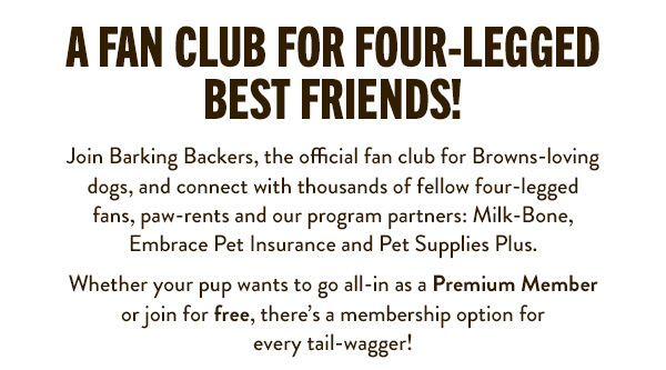 A Fan Club for Four-Legged Best Friends! Join Barking Backers, the official fan club for Browns-loving dogs, and connect with thousands of fellow four-legged fans, paw-rents and our program partners: Milk-Bone, Embrace Pet Insurance and Pet Supplies Plus.      Whether your pup wants to go all-in as a Premium Member or join for free, there’s a membership option for every tail-wagger!