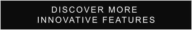 DISCOVER MORE INNOVATIVE FEATURES