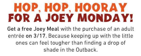 Hop, Hop, Hooray For a Joey Monday! Get a free Joey Meal with the purchase of an adult entree on 3/17. Because keeping up wiht the little ones can feel tougher than fioding a drop of shade in the Outback.