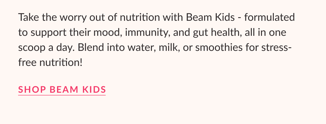 Take the worry out of nutrition with Beam Kids - formulated to support their mood, immunity, and gut health, all in one scoop a day. Blend into water, milk, or smoothies for stress-free nutrition! Shop Beam Kids
