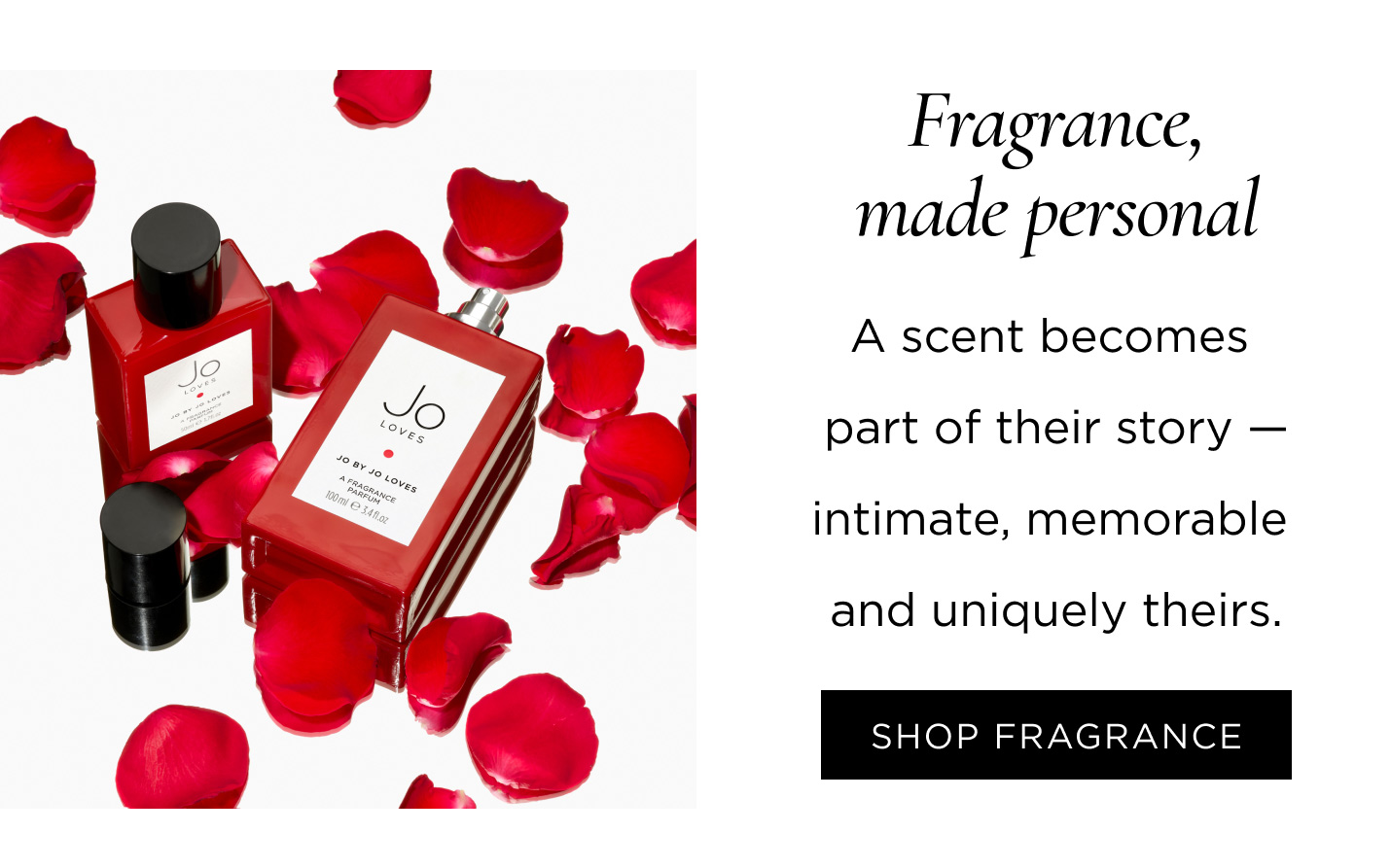 Fragrance, made personal A scent becomes part of their story — intimate, memorable and uniquely theirs. SHOP FRAGRANCE