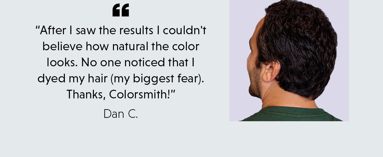 “After I saw the results I couldn't believe how natural the color looks. No one noticed that I dyed my hair (my biggest fear). Thanks, Colorsmith!” - Dan C.