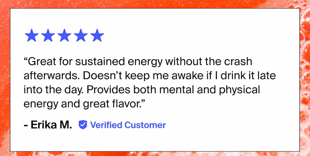 “Great for sustained energy without the crash afterwards. Doesn’t keep me awake if | drink it late into the day. Provides both mental and physical energy and great flavor.” - Erika M. Verified Customer