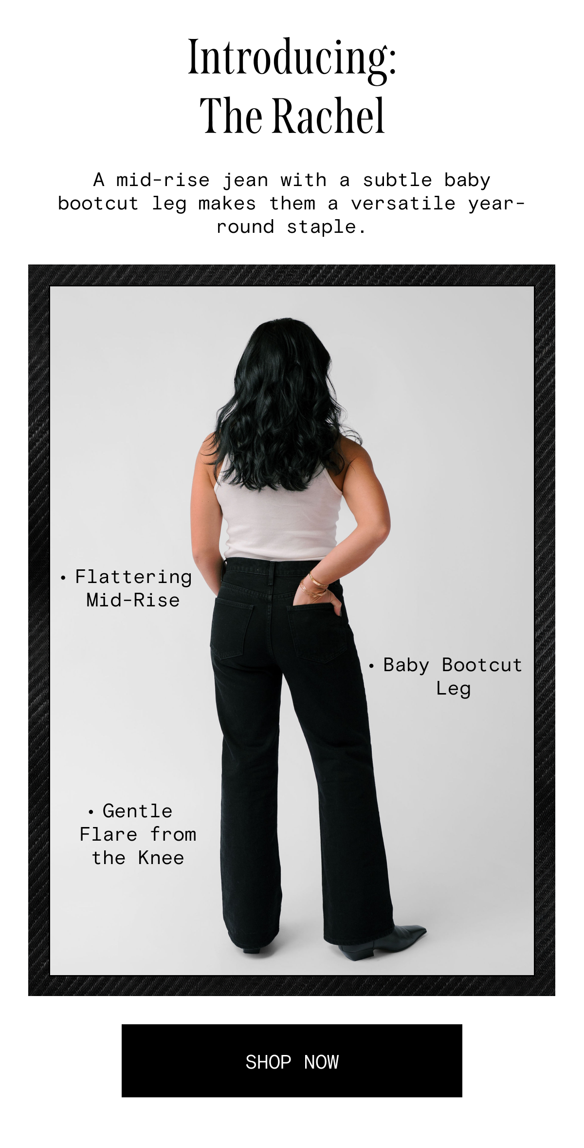 Introducing: The Rachel - a mid-rise jean with a subtle baby bootcut leg makes them a versatile year-round staple.