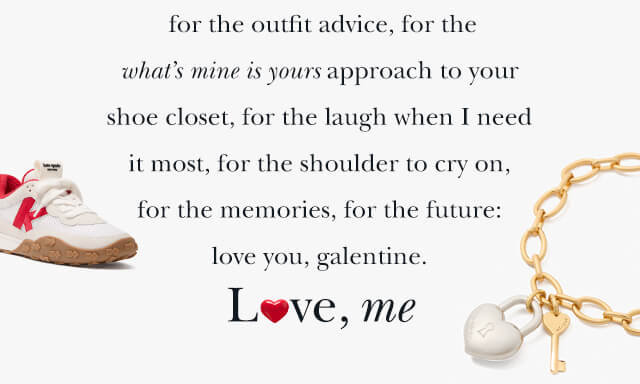 for the outfit advice, for the what’s mine is yours approach to your shoe closet, for the laugh when I need it most, for the shoulder to cry on, for the memories, for the future: love you, galentine. Love, me