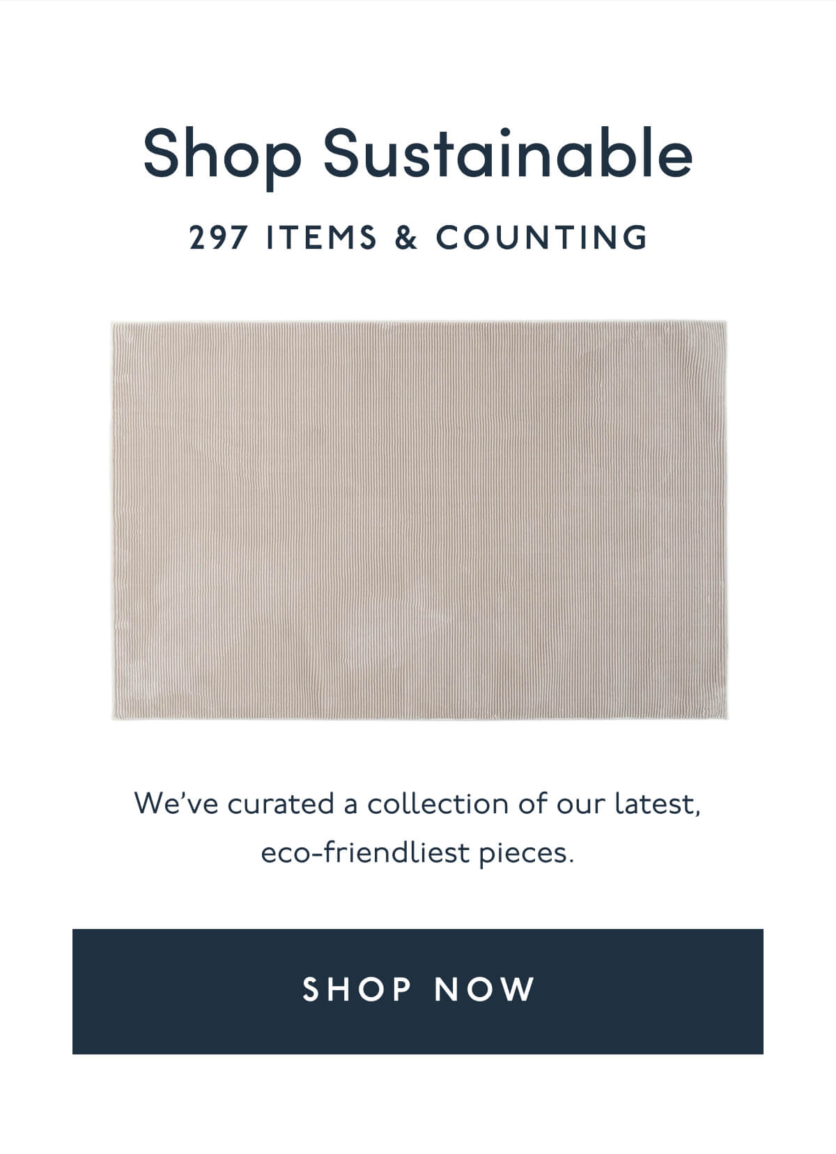 Shop Sustainable | 297 items & Counting | We’ve curated a collection of our latest, eco-friendliest pieces. | [ SHOP NOW ]