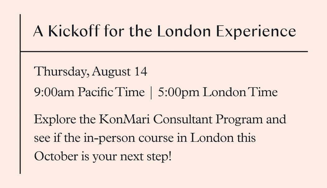 Free Info Session: A Kickoff for the London Experience (August 14, 9am Pacific Time / 5pm London Time ) Explore the KonMari Consultant Program and see if the in-person course in London this October is your next step!