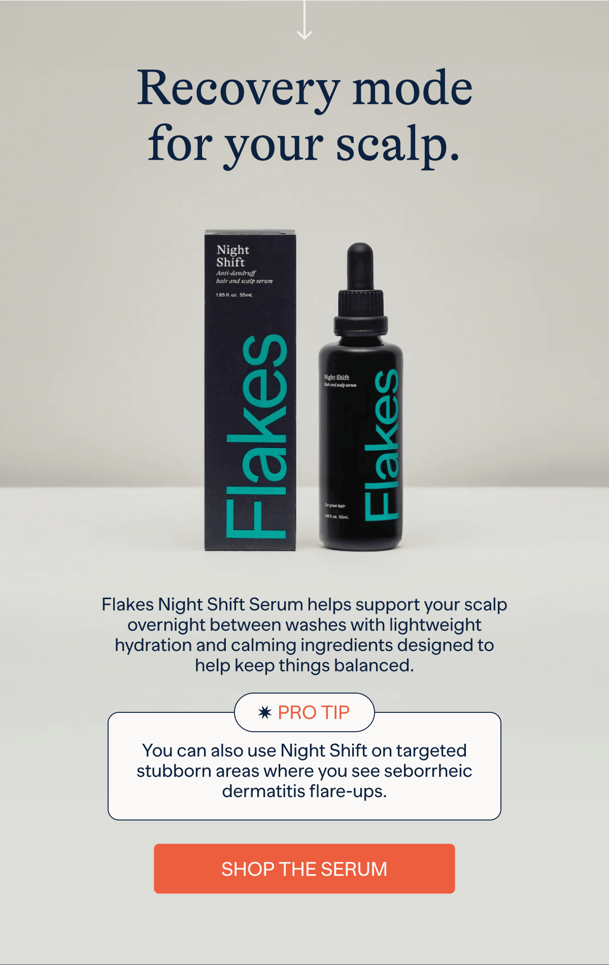Recovery mode for your scalp | Flakes Night Shift Serum helps support your scalp overnight between washes with lightweight hydration and calming ingredients designed to help keep things balanced. | Pro Tip : You can also use Night Shift on targeted stubborn areas where you see seborrheic dermatitis flare-ups. | Shop The Serum
