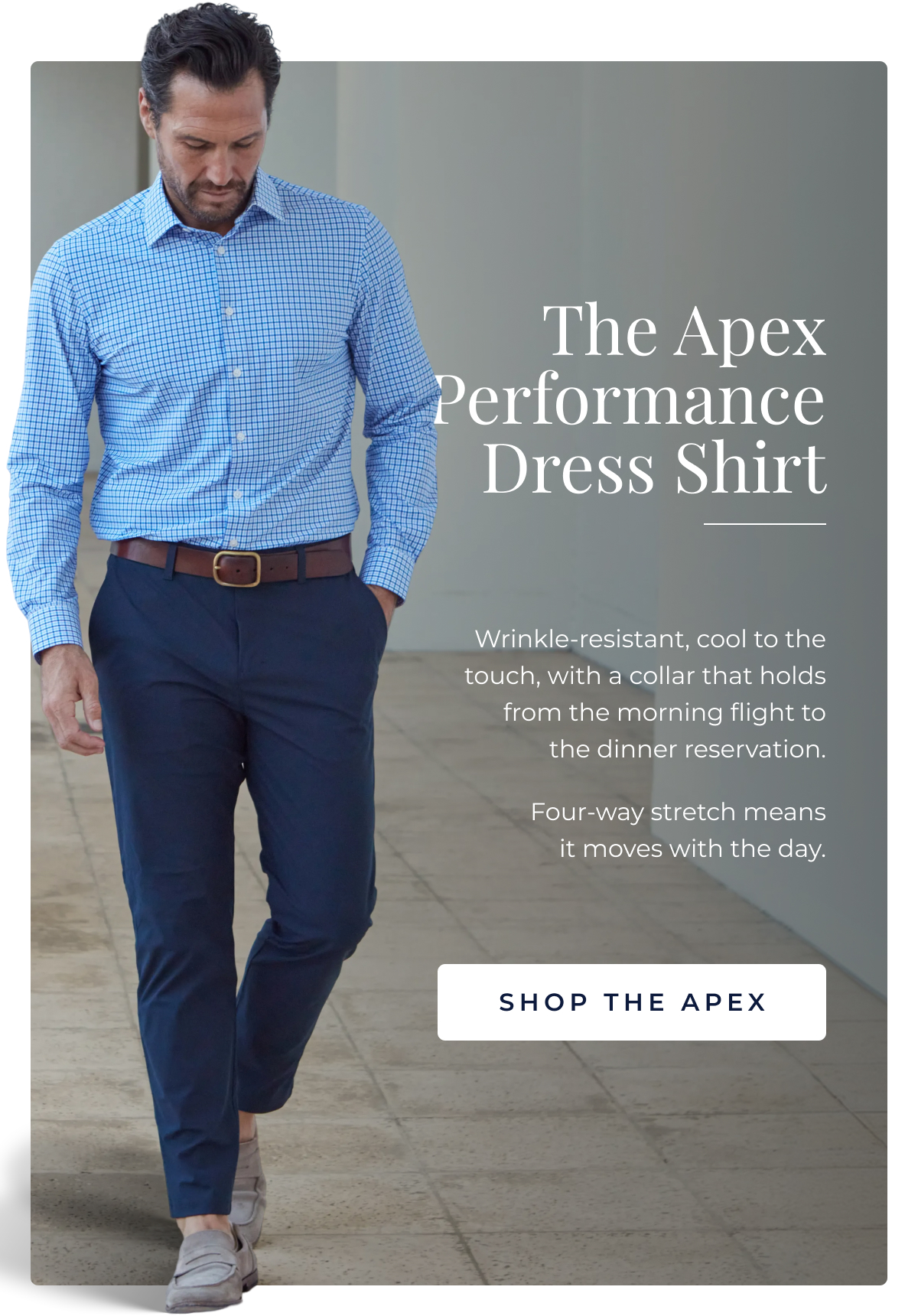 The Apex Performance Dress Shirt Wrinkle-resistant, cool to the touch, with a collar that holds from the morning flight to the dinner reservation. It lands sharp and stays that way, no steamer, no dry cleaner, no second thoughts. Four-way stretch means it moves with the day rather than against it. The shirt that makes everything else easier. SHOP THE APEX