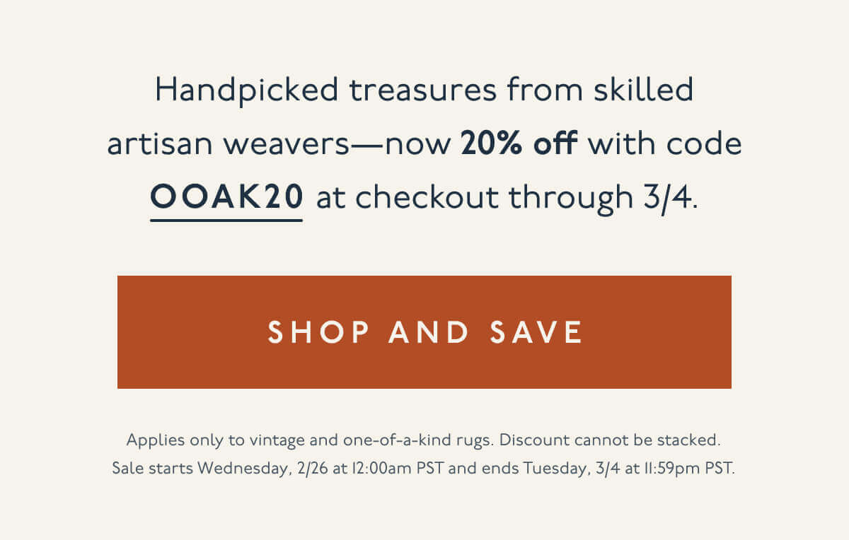 Handpicked treasures from&nbsp;skilled artisan weavers—now 20% off with code OOAK20 at checkout through 3/4. | [ Shop and Save ] | Applies only to vintage and one-of-a-kind rugs. Discount cannot be stacked. Sale starts Wednesday, 2/26 at 12:00am PST and ends Tuesday, 3/4 at 11:59pm PST.