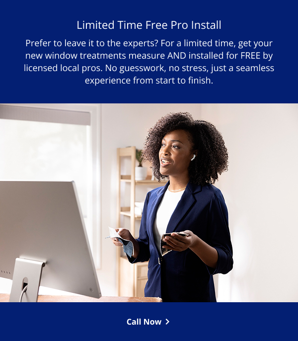 Limited Time Free Pro Install | Prefer to leave it to the experts? For a limited time, get your new window treatments measure AND installed for FREE by licensed local pros. No guesswork, no stress, just a seamless experience from start to finish. | CALL NOW >