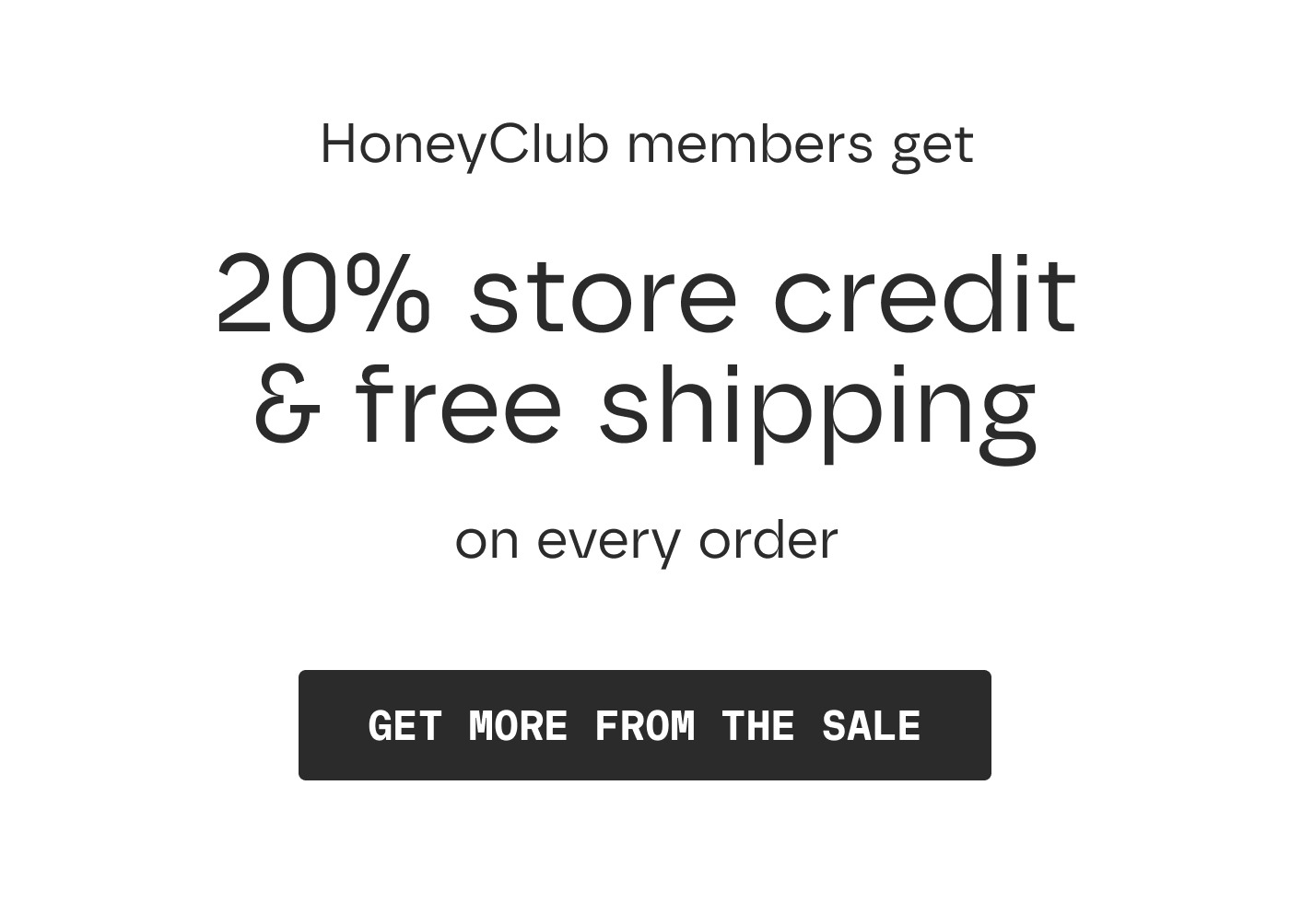 HoneyClub members get 20% store credit & free shipping on every order | GET MORE FROM THE SALE