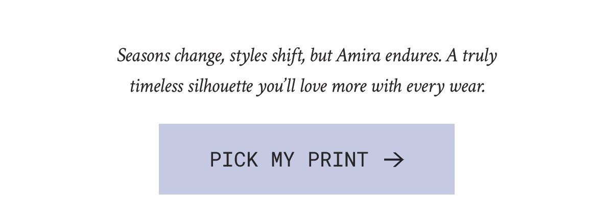 Seasons change, styles shift, but Amira endures. A truly timeless silhouette you’ll love more with every wear.