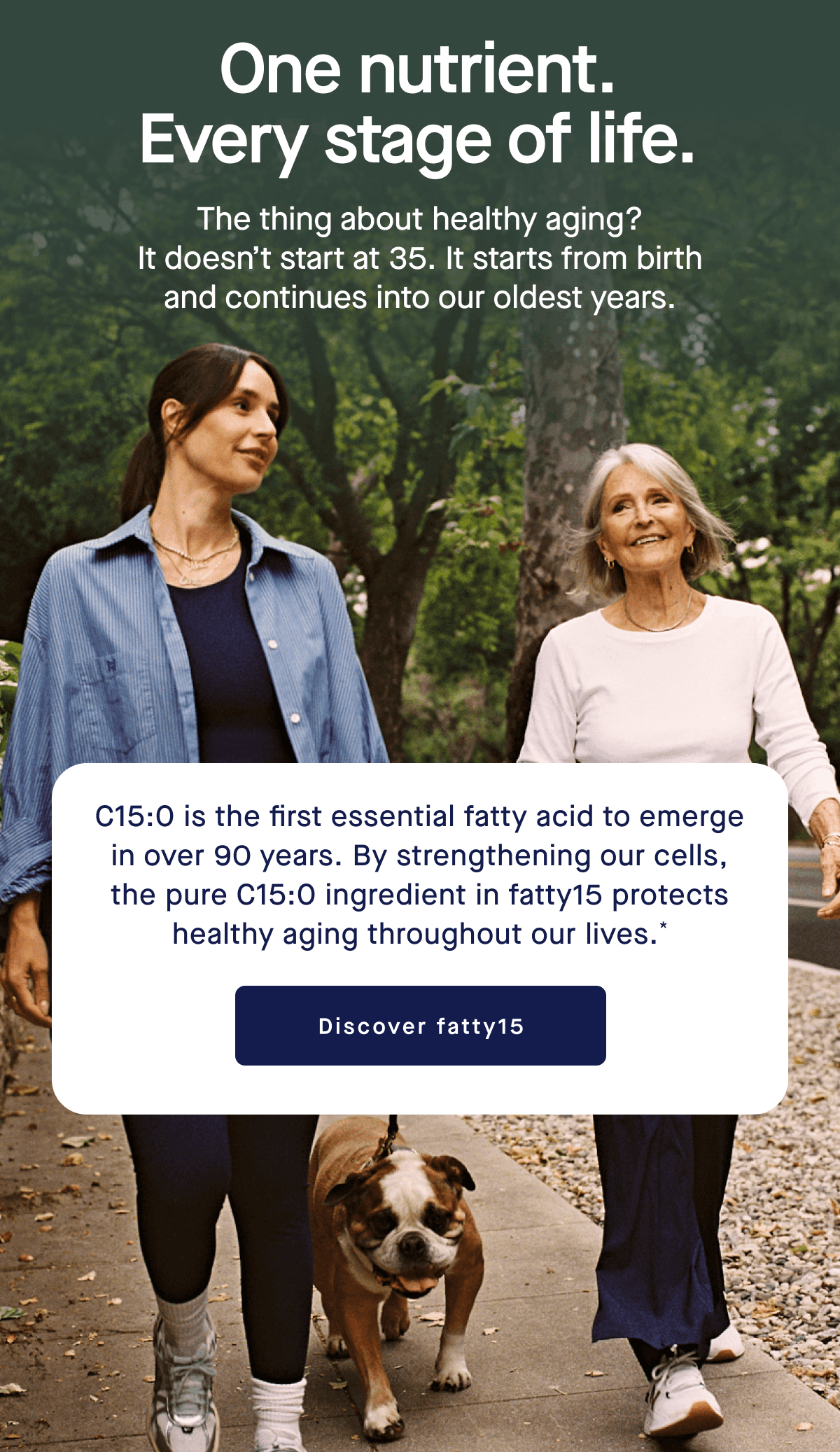 One nutrient. Every stage of life. | The thing about healthy aging? It doesn’t start at 35. It starts from birth and continues into our oldest years. | C15:0 is the first essential fatty acid to emerge in over 90 years. By strengthening our cells, the pure C15:0 ingredient in fatty15 protects healthy aging throughout our lives.* | Discover fatty15