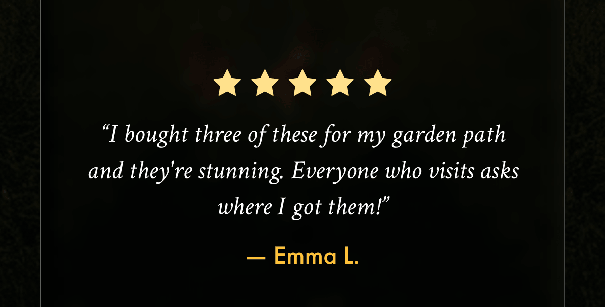 “I bought three of these for my garden path and they're stunning." -Emma