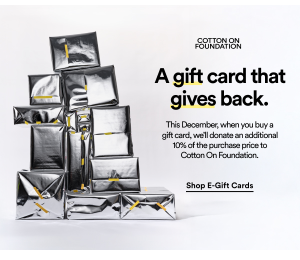 A gift card that gives back. This december, when you buy a gift card, we'll donate an additional 10% of the purchase price to Cotton On Foundation. Shop e-gift cards.