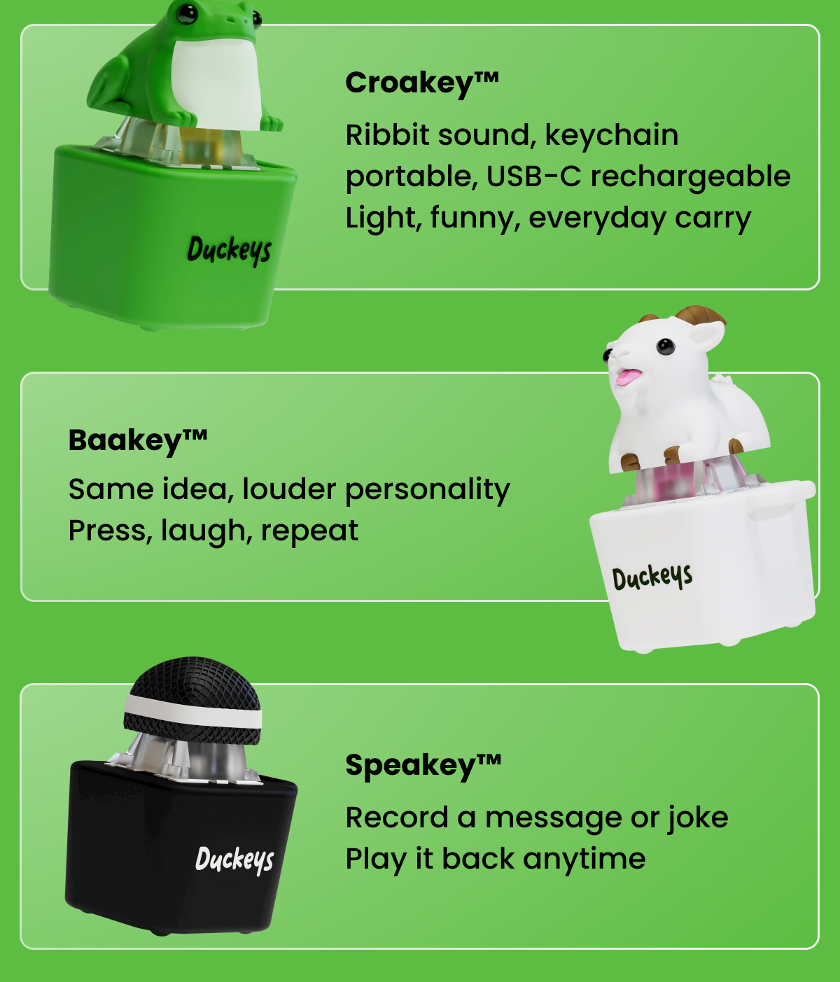 Croakey™ Ribbit sound, keychain portable, USB-C rechargeable Light, funny, everyday carry Baakey™ Same idea, louder personality Press, laugh, repeat Speakey™ Record a message or joke Play it back anytime