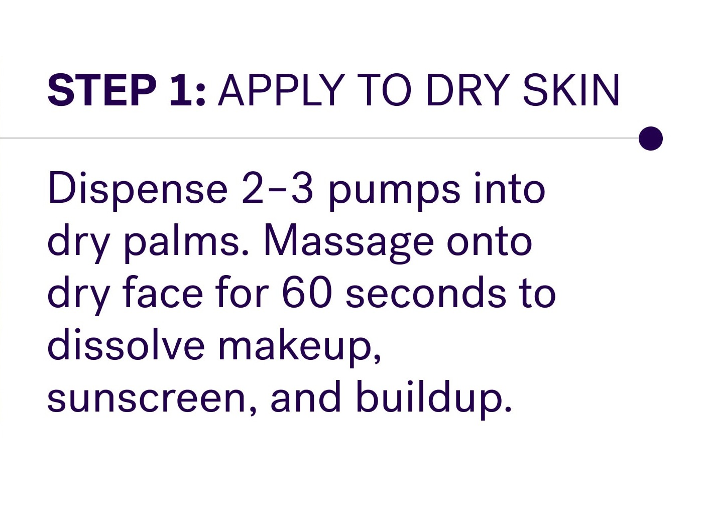 Step 1: Apply to dry skin Dispense 2–3 pumps into dry palms. Massage onto dry face for 60 seconds to dissolve makeup, sunscreen, and buildup.