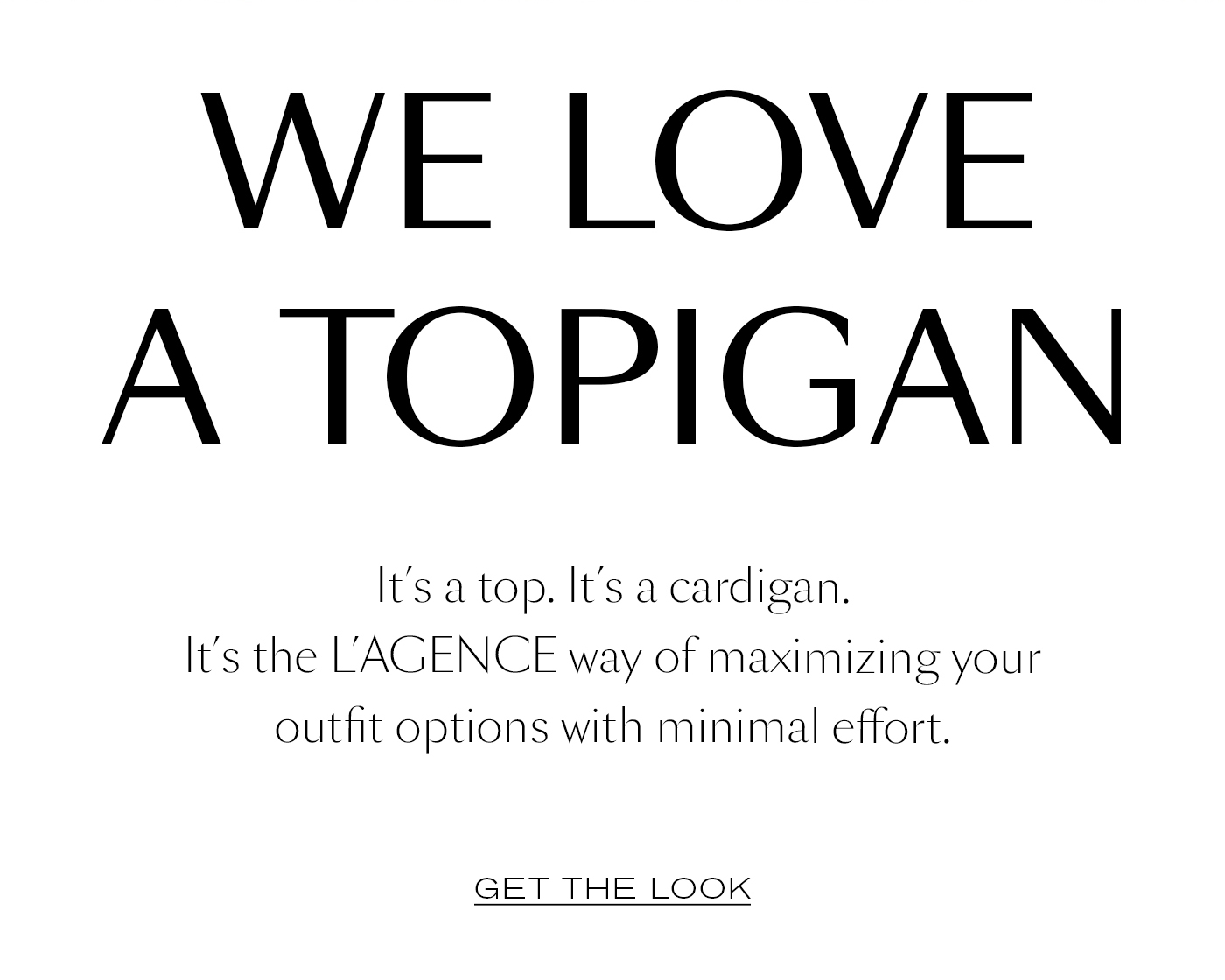 We Love a Topigan&nbsp;  It’s a top. It’s a cardigan. It’s the L’AGENCE way of maximizing your outfit options with minimal effort.&nbsp;  GET THE LOOK