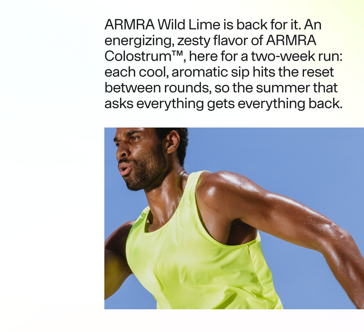 ARMRA Wild Lime is back for it. An energizing, zesty flavor of ARMRA Colostrum™, here for a two-week run: each cool, aromatic sip hits the reset between rounds, so the summer that asks everything gets everything back.