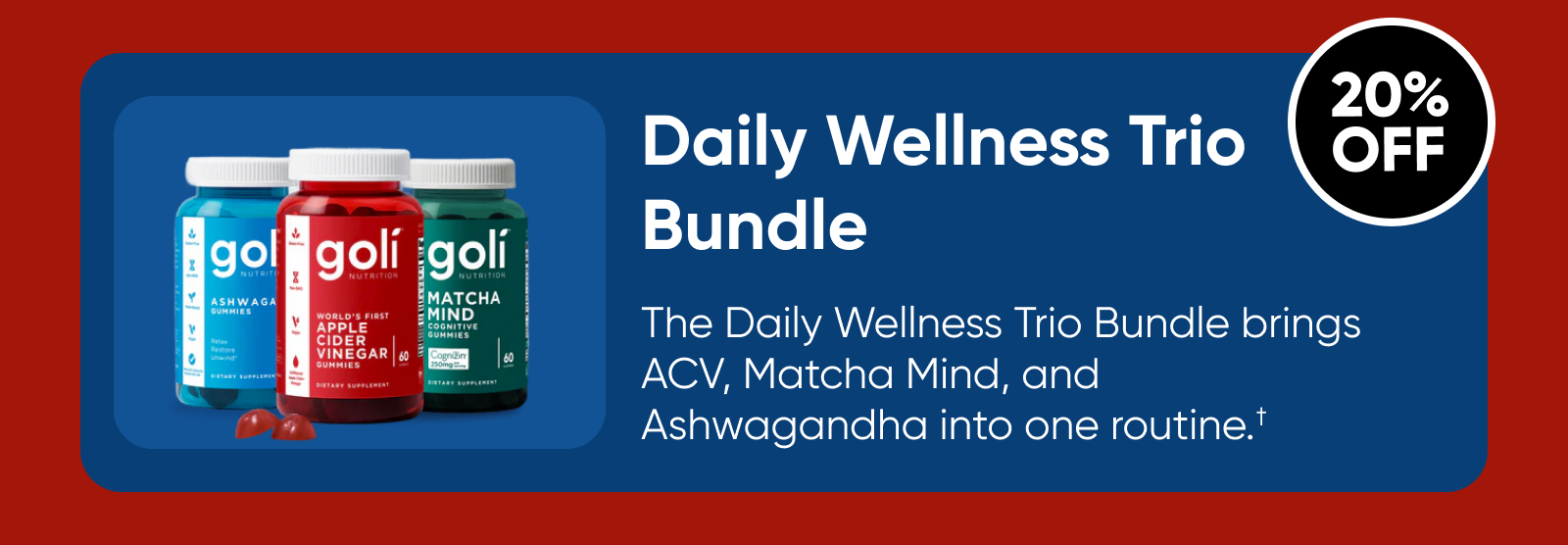Daily Wellness Trio Bundle  The Daily Wellness Trio Bundle brings ACV, Matcha Mind, and Ashwagandha into one routine.†  20% OFF