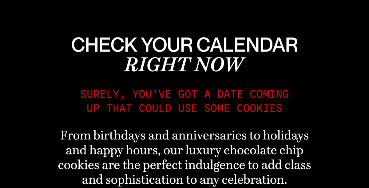 CHECK YOUR CALENDAR RIGHT NOW | Surely, you’ve got a date coming up that could use some cookies | From birthdays and anniversaries to holidays and happy hours, our luxury chocolate chip cookies are the perfect indulgence to add class and sophistication to any celebration. 