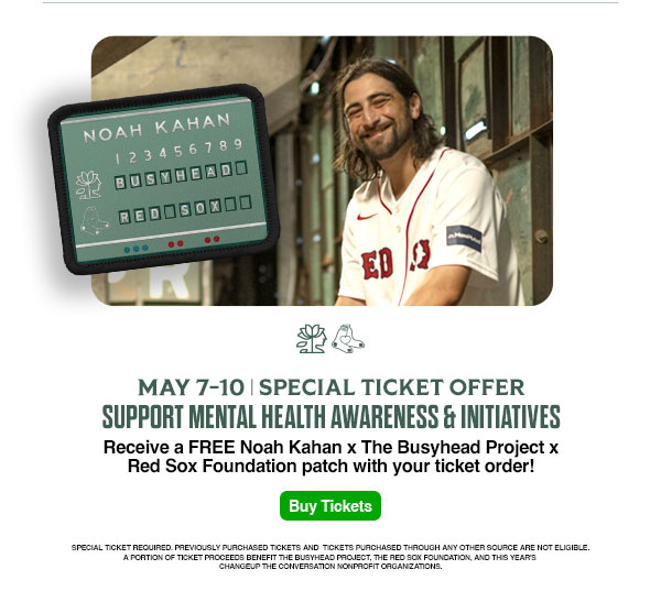 May 7-10: Special ticket offer. Support mental health awareness and initiatives. Receive a FREE Noah Kahan x The Busyhead Project x Red Sox Foundation patch with your ticket order! Buy Tickets. Special ticket required. Previously purchased tickets and tickets purchased through any other source are not eligible. A portion of ticket proceeds benefit The Busyhead Project, the Red Sox Foundation, and this year's Changeup the Conversation nonprofit organizations.