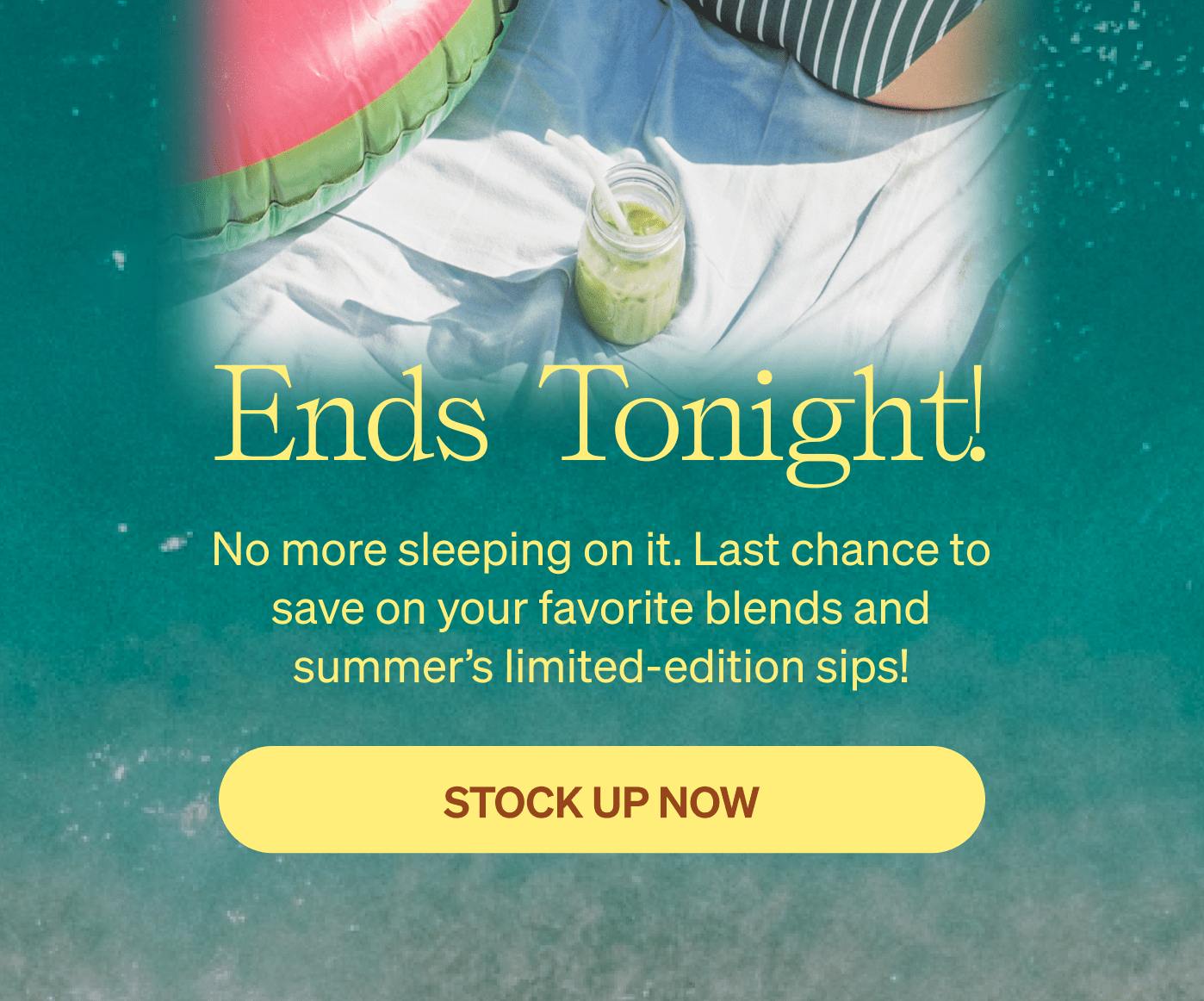 Ends Tonight! No more sleeping on it. Last chance to save on your favorite blends and summer’s limited-edition sips! [STOCK UP NOW]