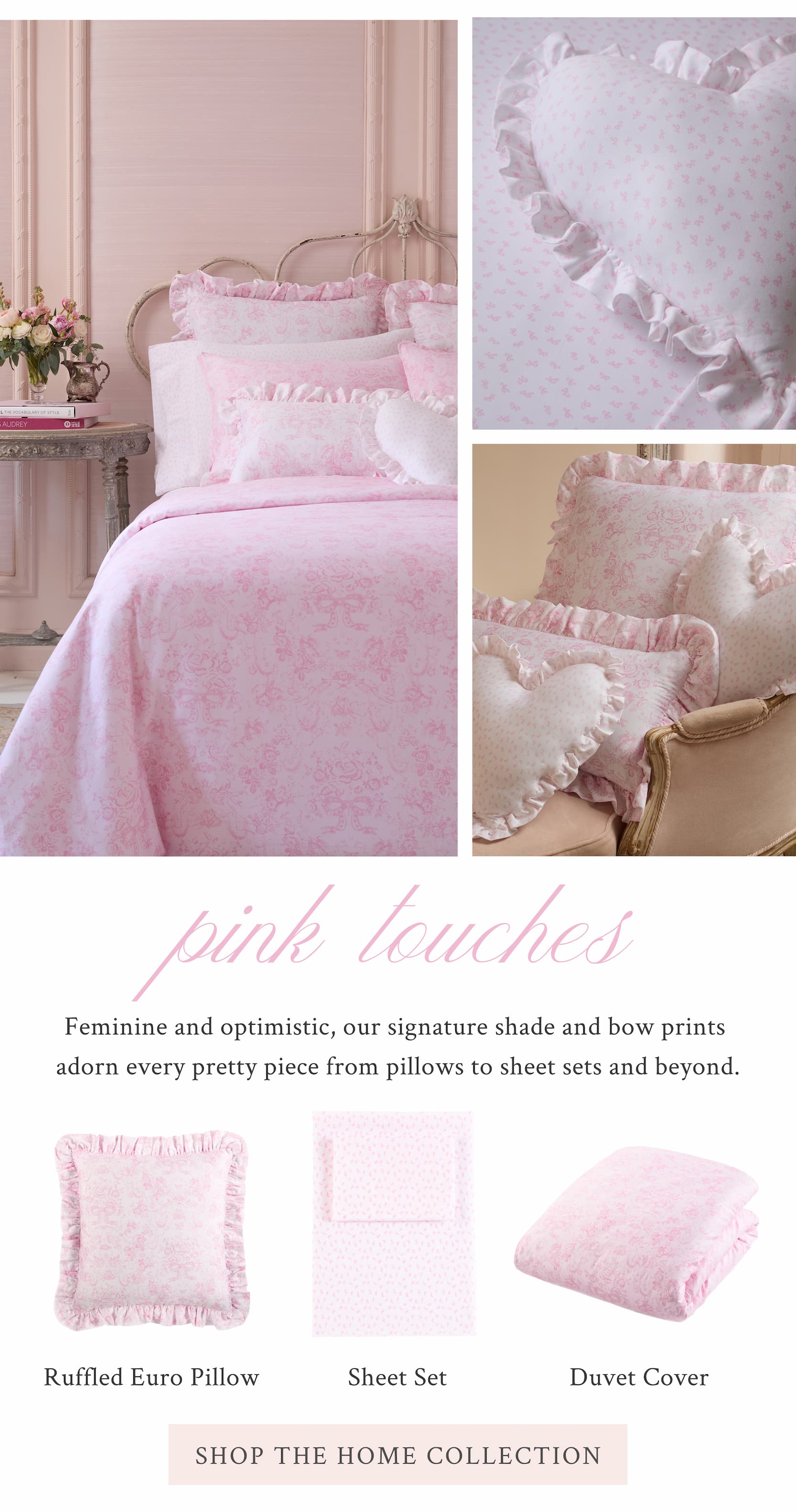 Pink Touches  Feminine and optimistic, our signature shade and bow prints adorn every pretty piece from pillows to sheet sets and beyond.  <SHOP THE HOME COLLECTION>