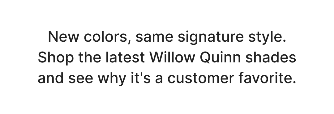 New colors, same signature style. Shop the latest Willow Quinn shades and see why it's a customer favorite. Shop now!