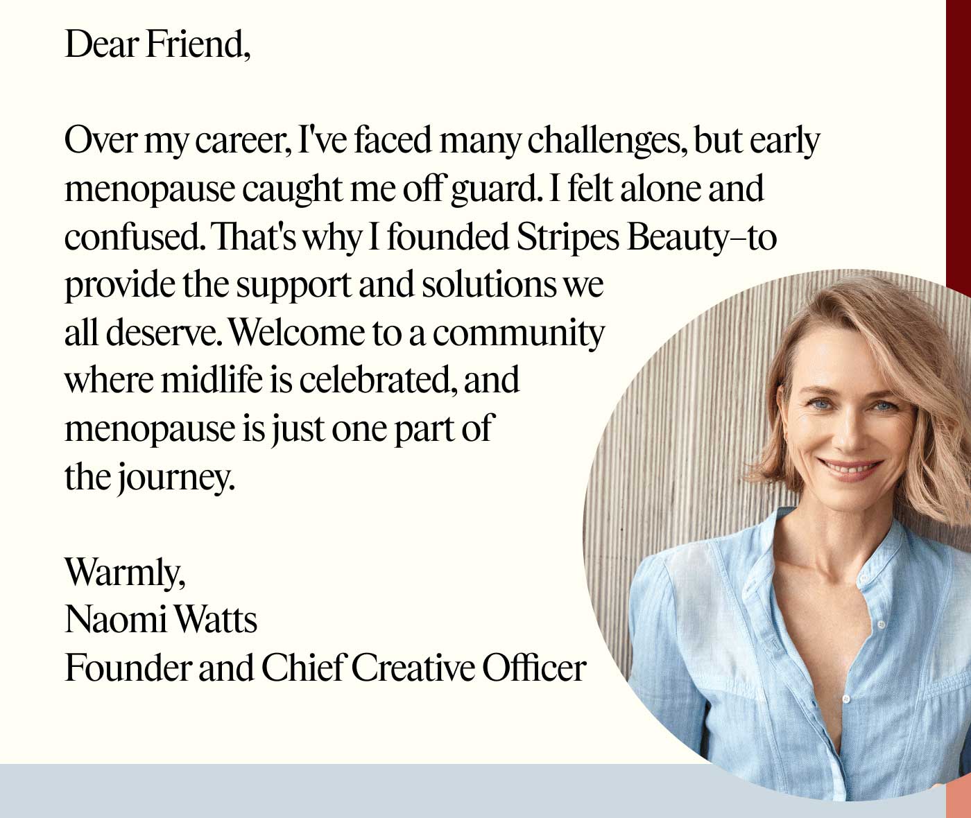 Dear Friend,  Over my career, I've faced many challenges, but early menopause caught me off guard. I felt alone and confused. That's why I founded Stripes Beauty–to provide the support and solutions we all deserve. Welcome to a community where midlife is celebrated, and menopause is just one part of the journey.  Warmly, Naomi Watts Founder and Chief Creative Officer