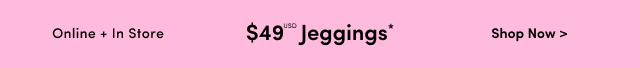 Online Only | $49USD Jeggings* | Shop Now >