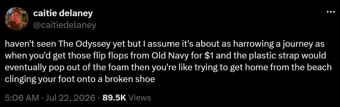 haven't seen The Odyssey yet but I assume it's about as harrowing a journey as when you'd get those flip flops from Old Navy for $1 and the plastic strap would eventually pop out of the foam then you're like trying to get home from the beach clinging your foot onto a broken shoe