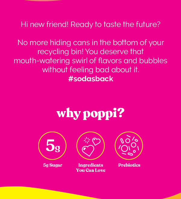 Hi new friend! Ready to taste the future? No more hiding cans in the bottom of your recycling bin! You deserve that mouth-watering swirl of flavors and bubbles without feeling bad about it. #sodasback | why poppi? 5g Sugar or Less | Ingredients You Can Love | Prebiotics