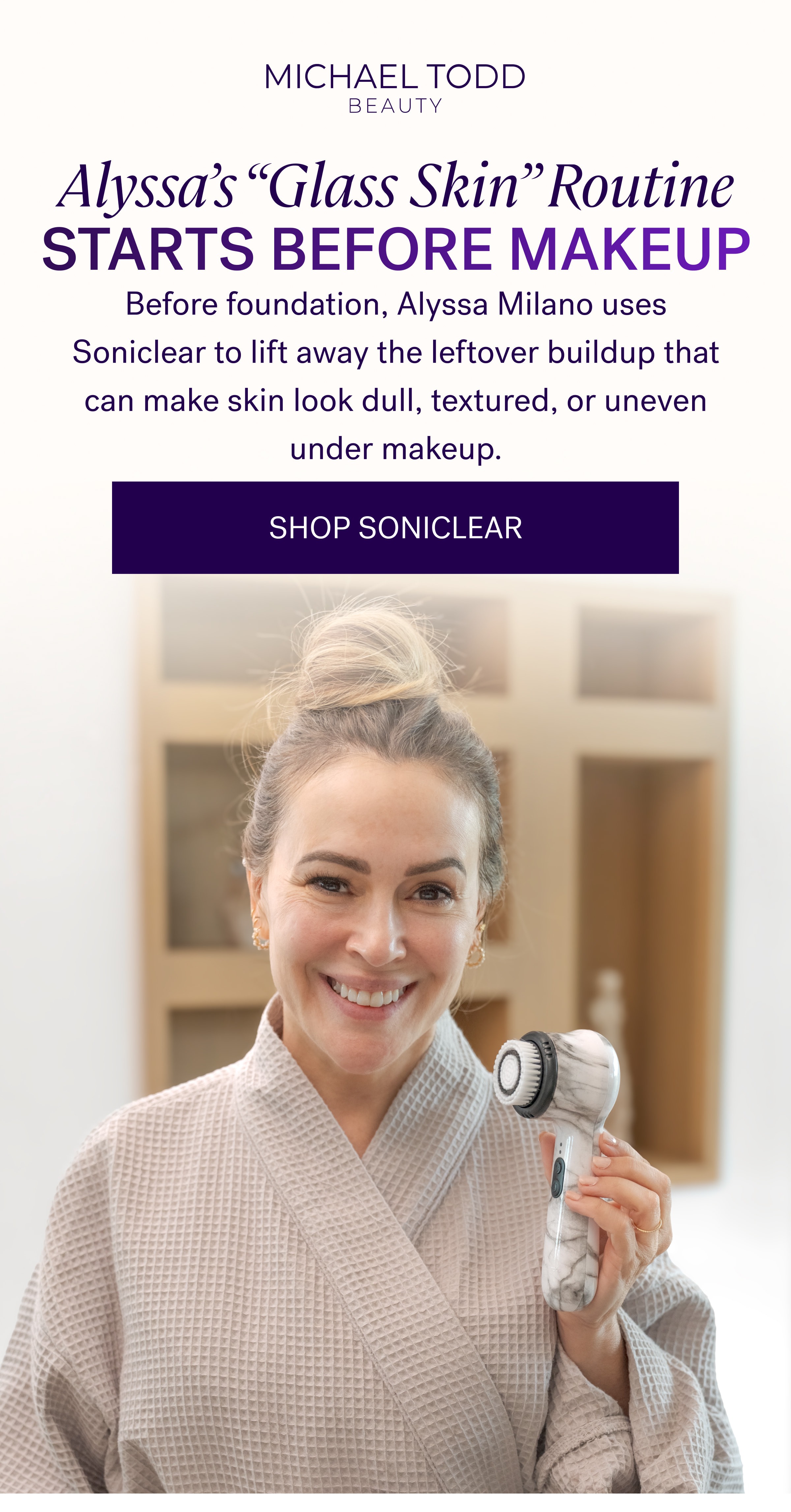 Alyssa’s “Glass Skin” Routine Starts Before Makeup Before foundation, Alyssa Milano uses Soniclear to lift away the leftover buildup that can make skin look dull, textured, or uneven under makeup. SHOP SONICLEAR 