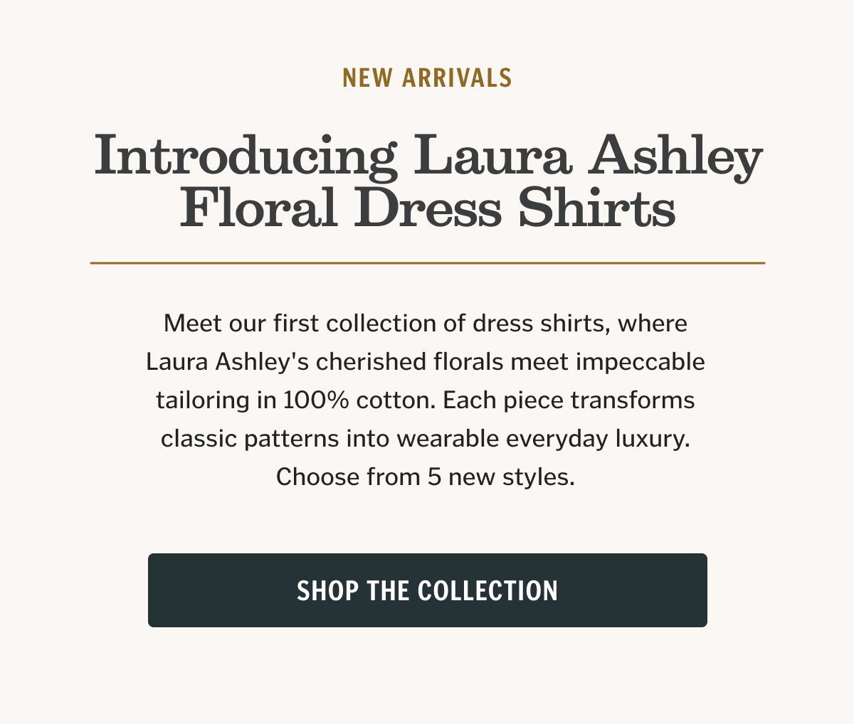 Meet our first collection of dress shirts, where Laura Ashley's cherished florals meet impeccable tailoring in 100% cotton. Each piece transforms classic patterns into wearable everyday luxury. Choose from 5 new styles.