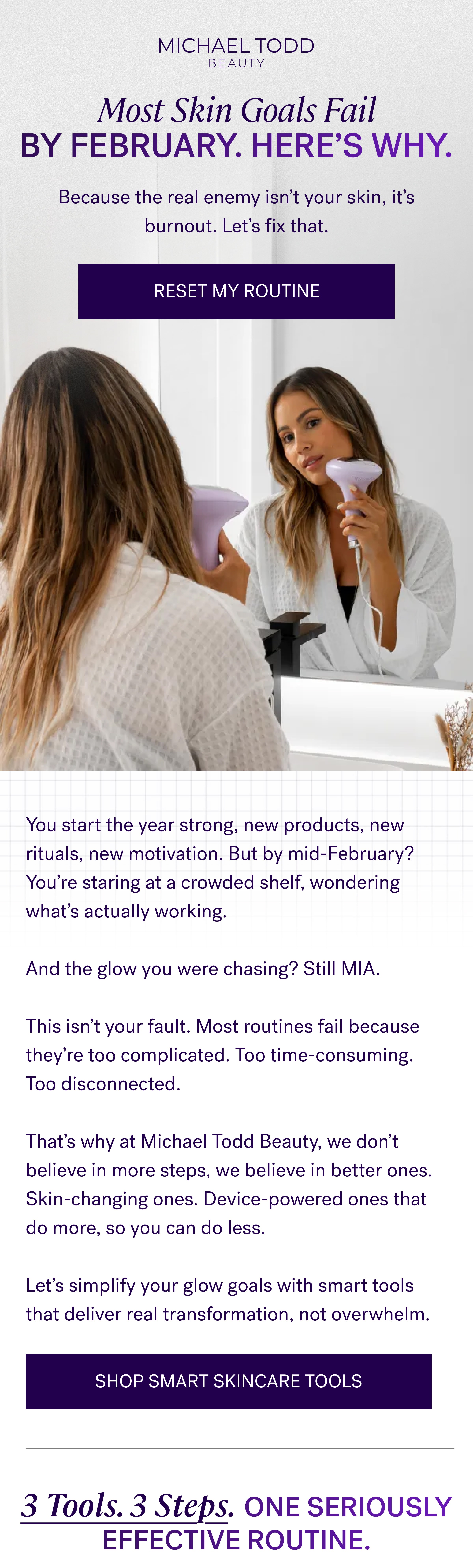 Most Skin Goals Fail by February. Here’s Why. Because the real enemy isn’t your skin, it’s burnout. Let’s fix that. Reset My Routine You start the year strong, new products, new rituals, new motivation. But by mid-February? You’re staring at a crowded shelf, wondering what’s actually working. &nbsp; And the glow you were chasing? Still MIA. &nbsp; This isn’t your fault. Most routines fail because they’re too complicated. Too time-consuming. Too disconnected. &nbsp; That’s why at Michael Todd Beauty, we don’t believe in more steps, we believe in better ones. Skin-changing ones. Device-powered ones that do more, so you can do less. &nbsp; Let’s simplify your glow goals with smart tools that deliver real transformation, not overwhelm. Shop Smart Skincare Tools 3 Tools. 3 Steps. ONE Seriously Effective Routine.