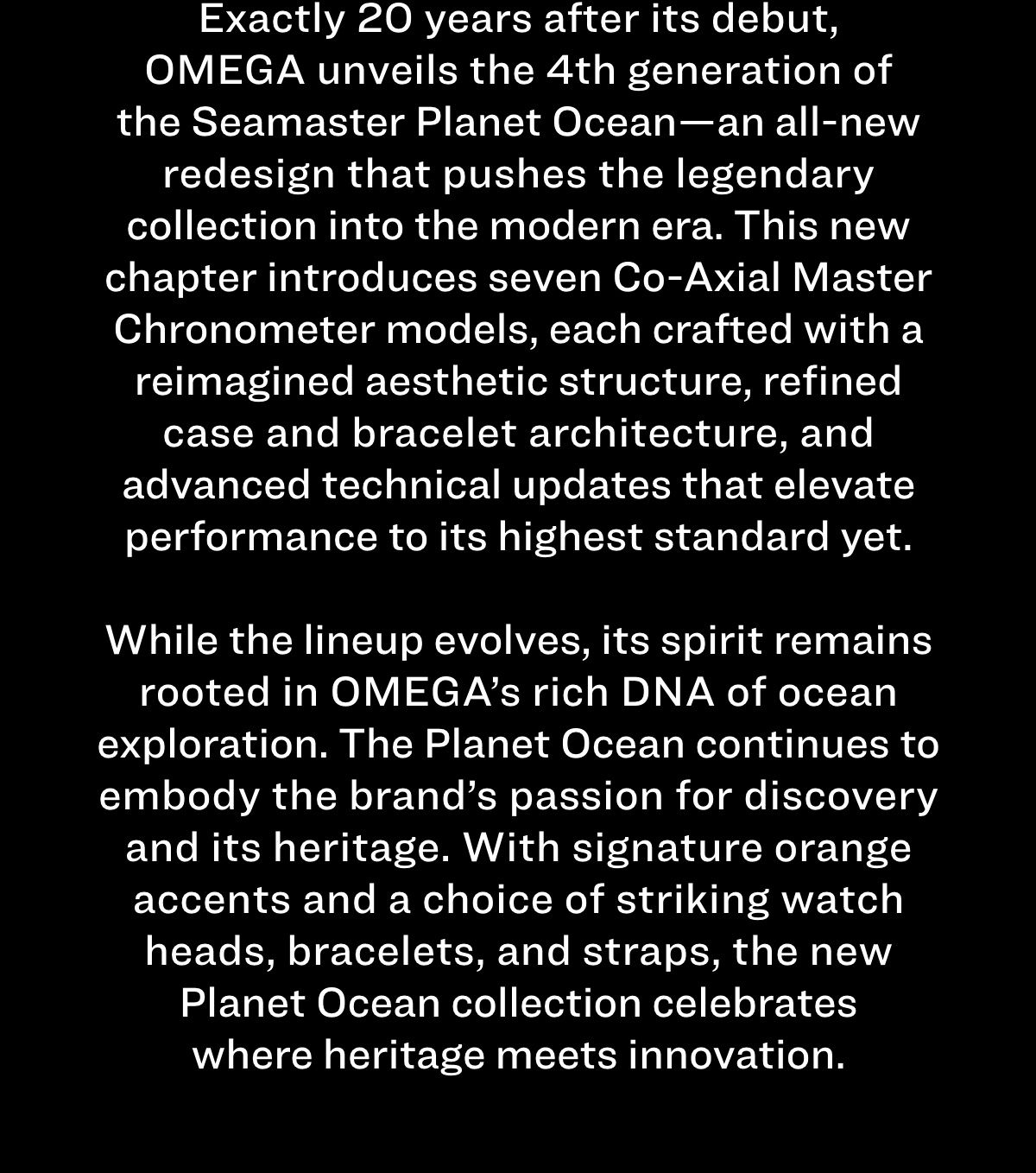 Exactly 20 years after its debut, OMEGA unveils the 4th generation of the Seamaster Planet Ocean—an all-new redesign that pushes the legendary collection into the modern era. This new chapter introduces seven Co-Axial Master Chronometer models, each crafted with a reimagined aesthetic structure, refined case and bracelet architecture, and advanced technical updates that elevate performance to its highest standard yet. While the lineup evolves, its spirit remains rooted in OMEGA’s rich DNA of ocean exploration. The Planet Ocean continues to embody the brand’s passion for discovery and its heritage. With signature orange accents and a choice of striking watch heads, bracelets, and straps, the new Planet Ocean collection celebrates where heritage meets innovation. 