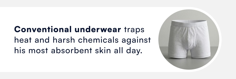 Conventional underwear traps heat and harsh chemicals against his most absorbent skin all day.