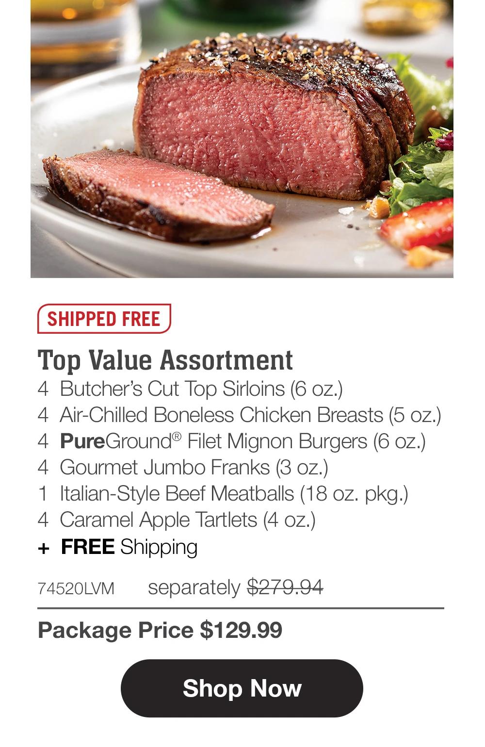 SHIPPED FREE
Top Value Assortment
4 Butcher's Cut Top Sirloins (6 oz.)
4 Air-Chilled Boneless Chicken Breasts (5 oz.)
4 PureGround® Filet Mignon Burgers (6 oz.)
4 Gourmet Jumbo Franks (3 oz.)
1 Italian-Style Beef Meatballs (18 oz. pkg.)
4 Caramel Apple Tartlets (4 oz.)
+ FREE Shipping

74520LVMseparately $279.94
Package Price $129.99

Shop Now