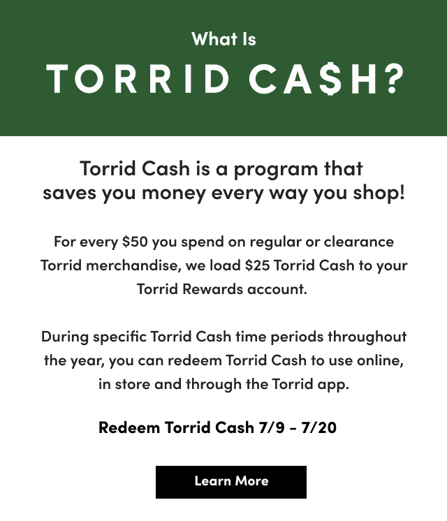 What Is TORRID CA$H? | Torrid Cash is a program that saves you money every way you shop! | For every $50 you spend on regular or clearance Torrid merchandise, we load $25 Torrid Cash to your Torrid Rewards account. | During specific Torrid Cash time periods throughout the year, you can redeem Torrid Cash to use online, in store and through the Torrid app. | Redeem Torrid Cash 7/9 - 7/20 | Learn More >