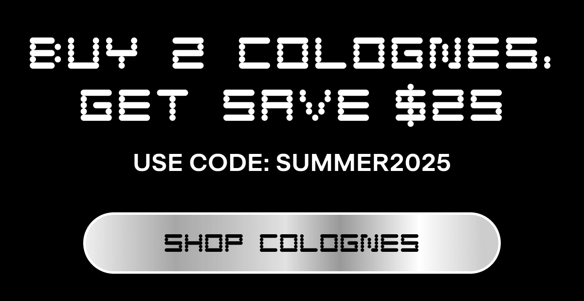 BUY 2 COLOGNES, GET SAVE $25 Use code: SUMMER2025  CTA: SHOP COLOGNES Email exclusive offer. Add 2 full-size colognes to cart and then use code SUMMER2025 in cart or checkout for $25 off. Not applicable on previous orders. Expires on Sunday, June 22, 2025 at 11:59pm EDT.  