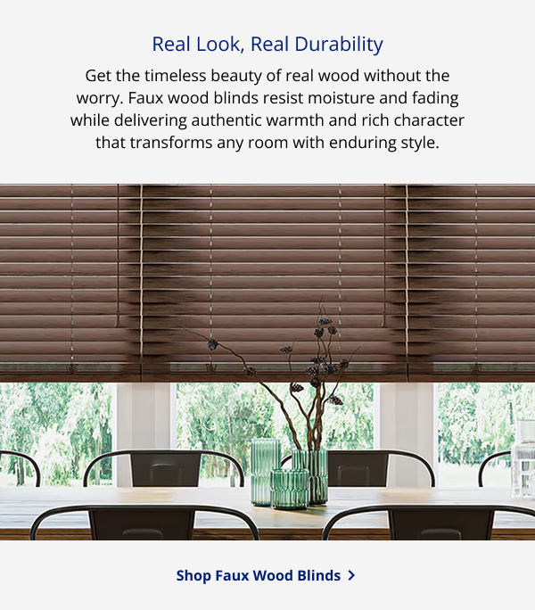 Real Look, Real Durability | Get the timeless beauty of real wood without the worry. Faux wood blinds resist moisture and fading while delivering authentic warmth and rich character that transforms any room with enduring style. | SHOP FAUX WOOD BLINDS >