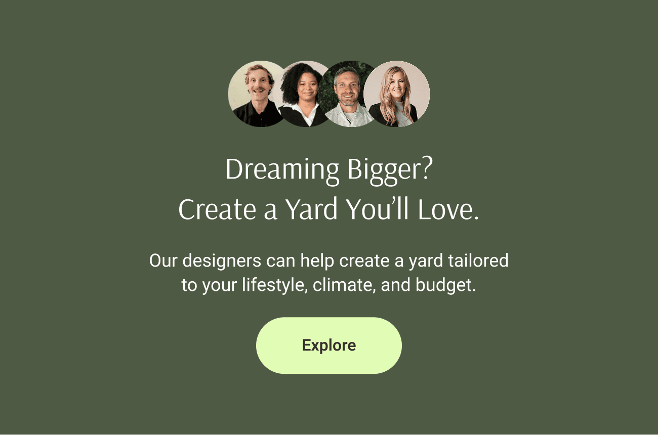 Dreaming Bigger? Create a Yard You’ll Love. Our designers can help create a yard tailored to your lifestyle, climate, and budget.