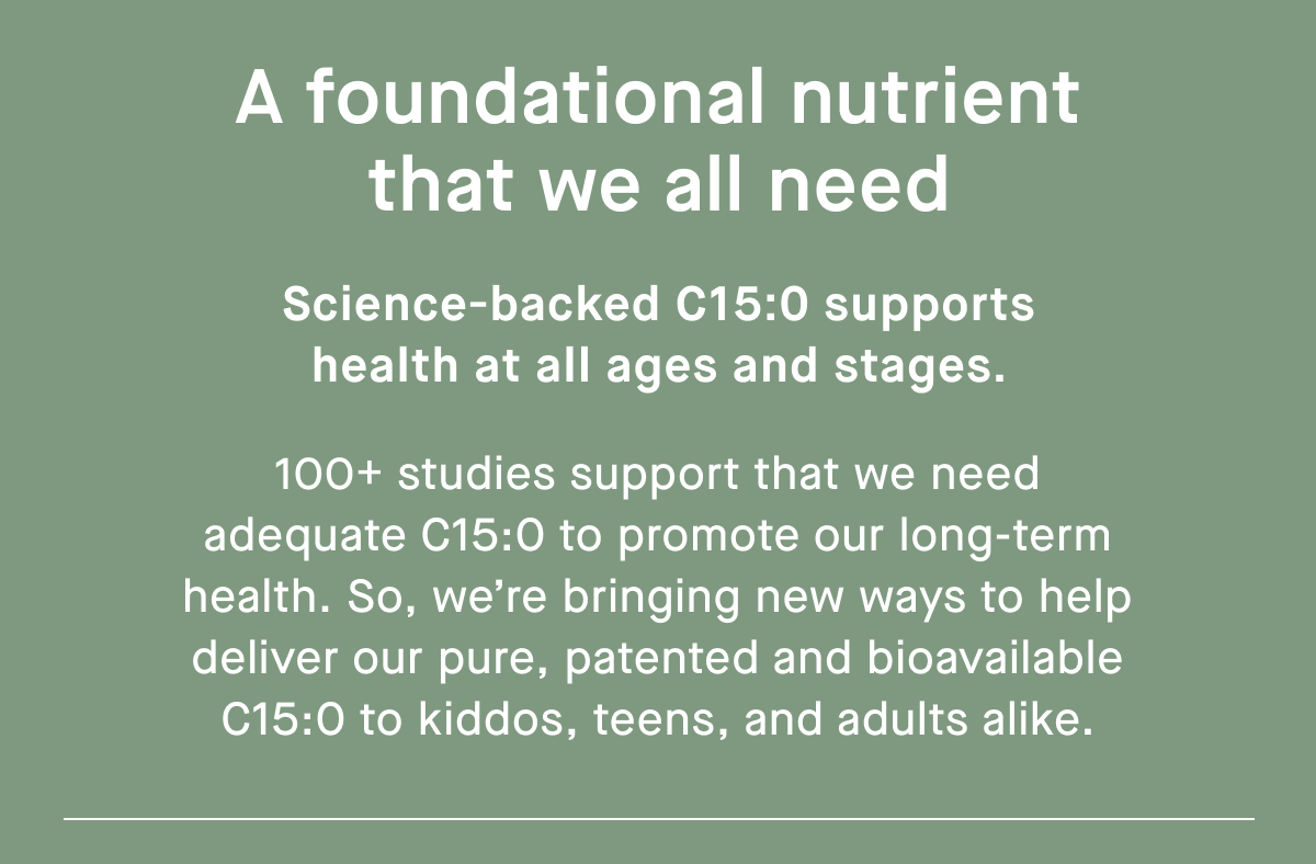 A foundational nutrient that we all need | Science-backed C15:0 supports health at all ages and stages. | 100+ studies support that we need adequate C15:0 to promote our long-term health. So, we’re bringing new ways to help deliver our pure, patented and bioavailable C15:0 to kiddos, teens, and adults alike.