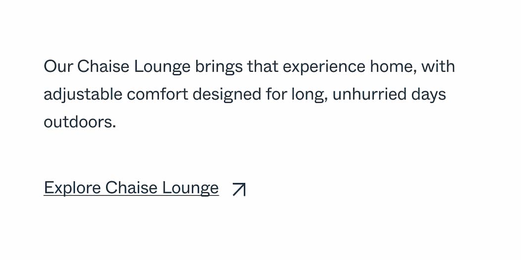 Our Chaise Lounge brings that experience home, with adjustable comfort designed for long, unhurried days outdoors. Explore Chaise Lounge 