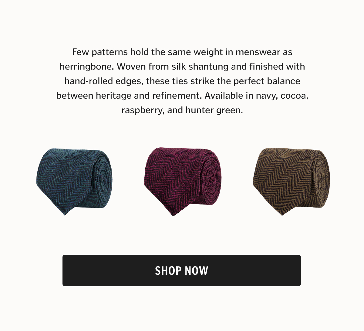 Few patterns hold the same weight in menswear as herringbone. Woven from silk shantung and finished with hand-rolled edges, these ties strike the perfect balance between heritage and refinement. Available in navy, cocoa, raspberry, and hunter green.