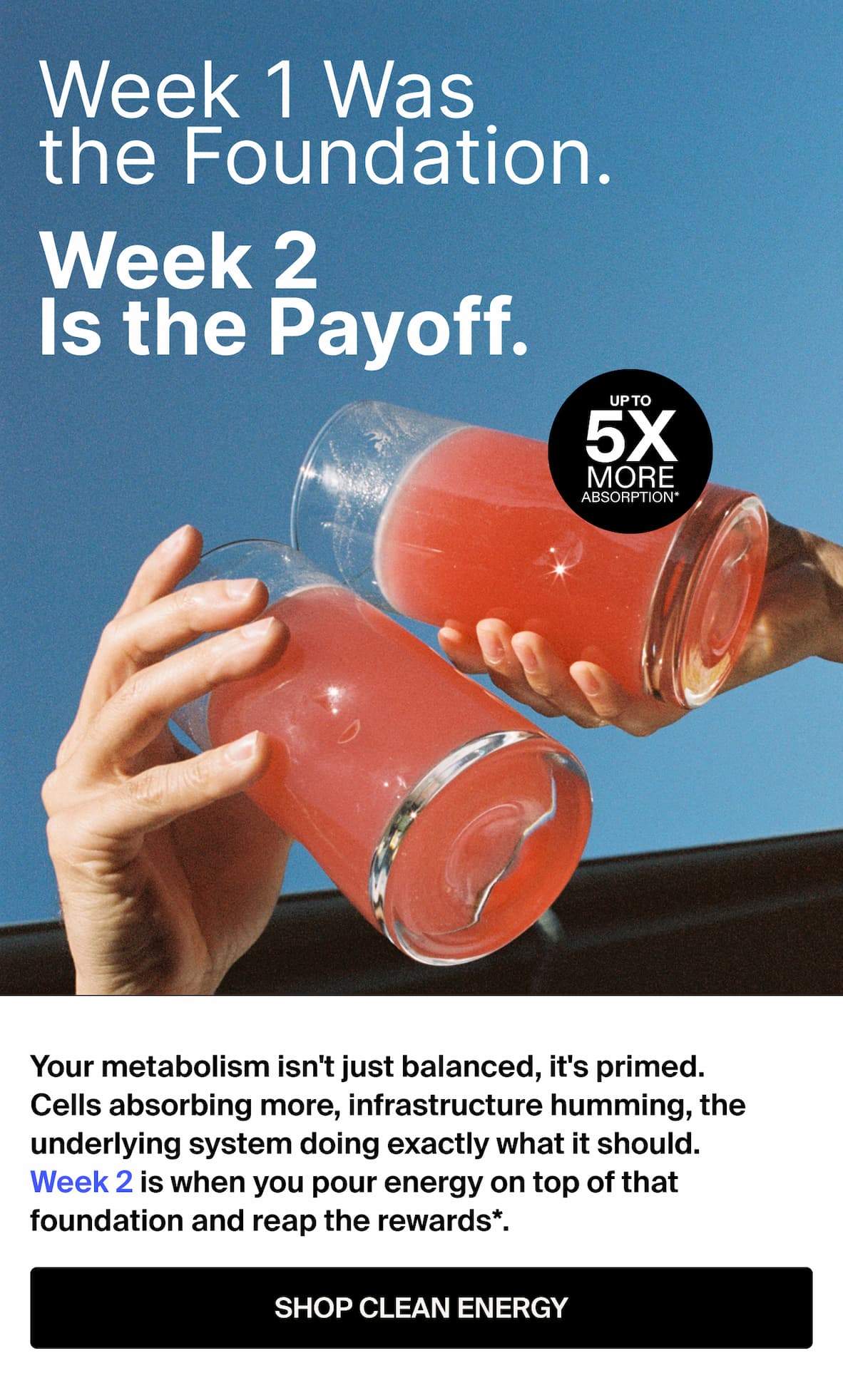 Week 1 Was the foundation. Your metabolism isn't just balanced, it's primed. Cells absorbing more, infrastructure humming, the underlying system doing exactly what it should. Week 2 is when you pour energy on top of that foundation and reap the rewards*. --SHOP CLEAN ENERGY
